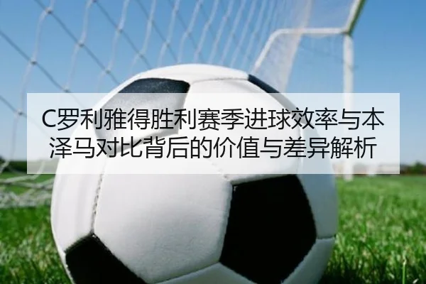 C罗利雅得胜利赛季进球效率与本泽马对比背后的价值与差异解析
