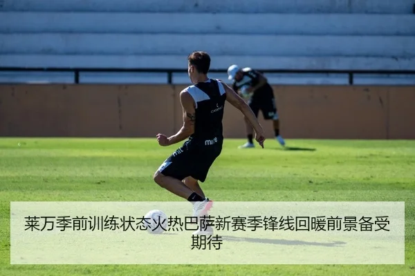 莱万季前训练状态火热巴萨新赛季锋线回暖前景备受期待